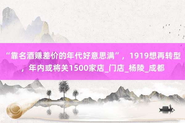 “靠名酒赚差价的年代好意思满”，1919想再转型，年内或将关1500家店_门店_杨陵_成都