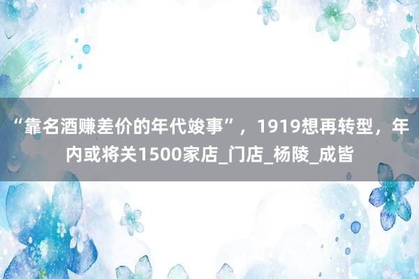 “靠名酒赚差价的年代竣事”，1919想再转型，年内或将关1500家店_门店_杨陵_成皆