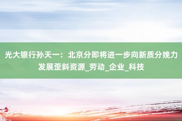 光大银行孙天一:北京分即将进一步向新质分娩力发展歪斜资源_劳动_企业_科技