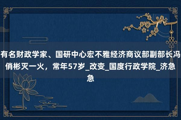 有名财政学家、国研中心宏不雅经济商议部副部长冯俏彬灭一火，常年57岁_改变_国度行政学院_济急