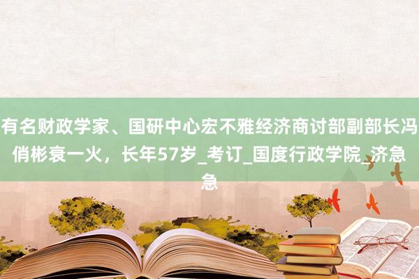 有名财政学家、国研中心宏不雅经济商讨部副部长冯俏彬衰一火，长年57岁_考订_国度行政学院_济急