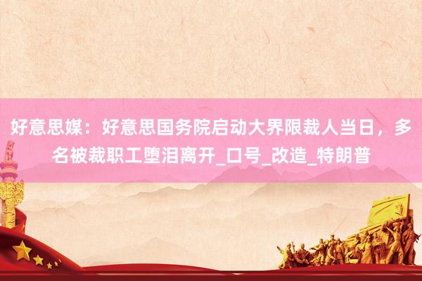 好意思媒：好意思国务院启动大界限裁人当日，多名被裁职工堕泪离开_口号_改造_特朗普