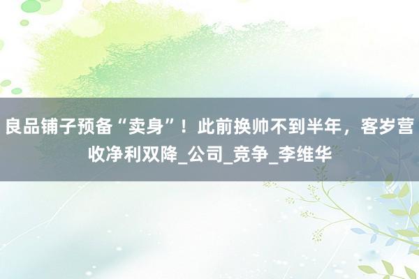 良品铺子预备“卖身”！此前换帅不到半年，客岁营收净利双降_公司_竞争_李维华
