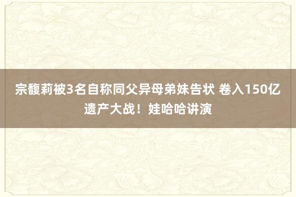 宗馥莉被3名自称同父异母弟妹告状 卷入150亿遗产大战！娃哈哈讲演