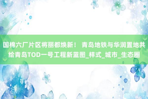国棉六厂片区将丽都焕新！ 青岛地铁与华润置地共绘青岛TOD一号工程新蓝图_样式_城市_生态圈
