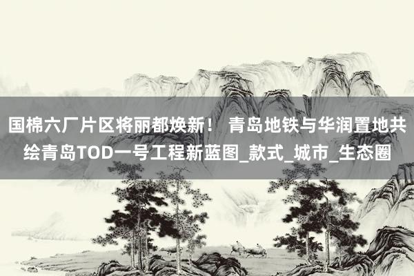 国棉六厂片区将丽都焕新！ 青岛地铁与华润置地共绘青岛TOD一号工程新蓝图_款式_城市_生态圈