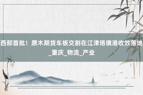 西部首批！原木期货车板交割在江津珞璜港收效落地_重庆_物流_产业