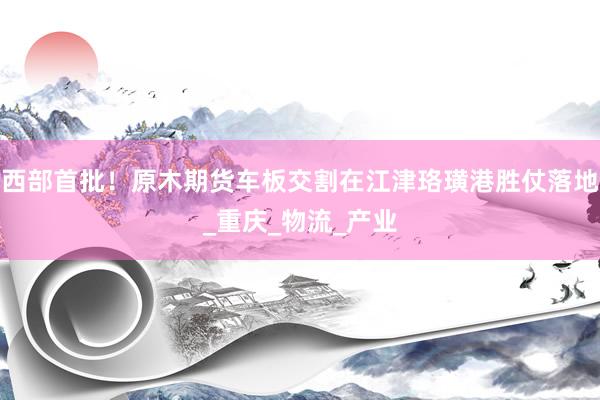 西部首批！原木期货车板交割在江津珞璜港胜仗落地_重庆_物流_产业