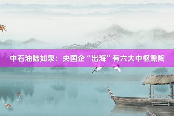 中石油陆如泉：央国企“出海”有六大中枢熏陶