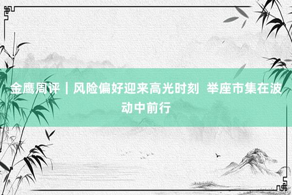 金鹰周评｜风险偏好迎来高光时刻  举座市集在波动中前行