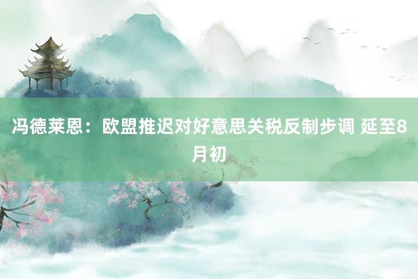 冯德莱恩：欧盟推迟对好意思关税反制步调 延至8月初