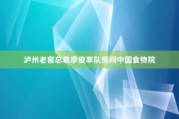 泸州老窖总裁廖俊率队探问中国食物院