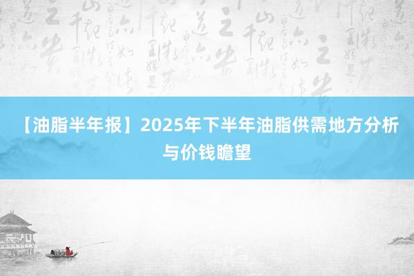 【油脂半年报】2025年下半年油脂供需地方分析与价钱瞻望