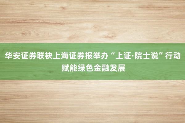 华安证券联袂上海证券报举办“上证·院士说”行动 赋能绿色金融发展