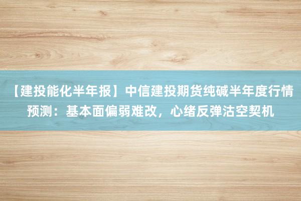 【建投能化半年报】中信建投期货纯碱半年度行情预测：基本面偏弱难改，心绪反弹沽空契机
