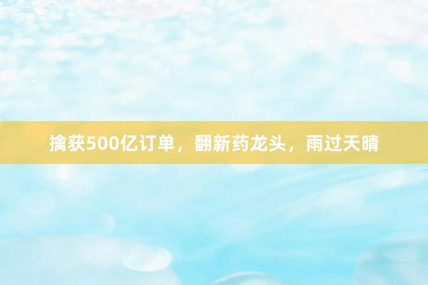 擒获500亿订单，翻新药龙头，雨过天晴