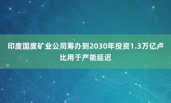 印度国度矿业公司筹办到2030年投资1.3万亿卢比用于产能延迟