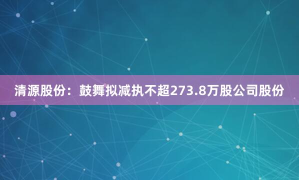 清源股份：鼓舞拟减执不超273.8万股公司股份