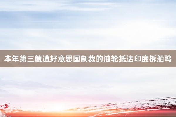 本年第三艘遭好意思国制裁的油轮抵达印度拆船坞