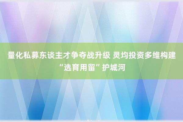 量化私募东谈主才争夺战升级 灵均投资多维构建“选育用留”护城河