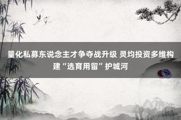 量化私募东说念主才争夺战升级 灵均投资多维构建“选育用留”护城河