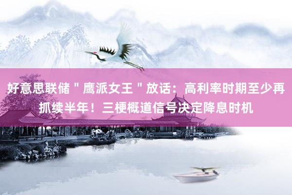 好意思联储＂鹰派女王＂放话：高利率时期至少再抓续半年！三梗概道信号决定降息时机