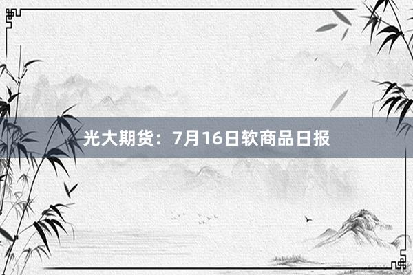 光大期货：7月16日软商品日报