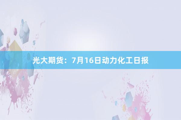 光大期货：7月16日动力化工日报