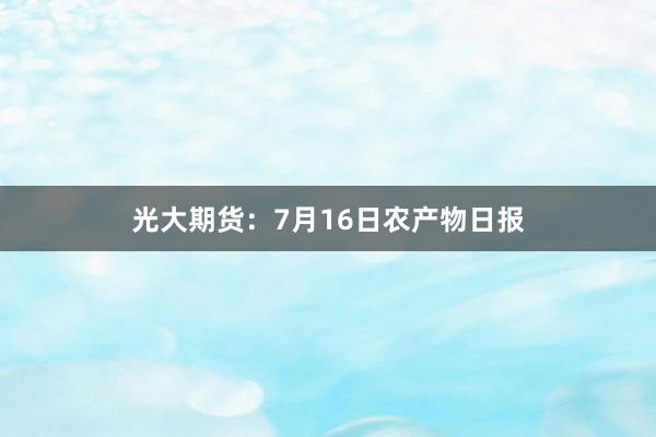 光大期货：7月16日农产物日报