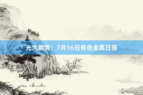光大期货：7月16日有色金属日报