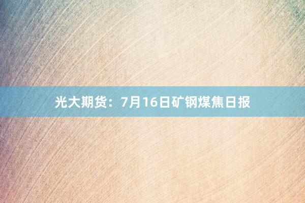 光大期货：7月16日矿钢煤焦日报