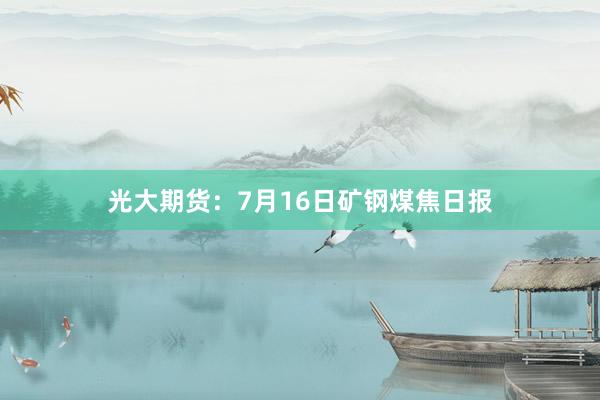 光大期货：7月16日矿钢煤焦日报