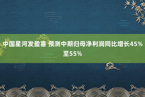中国星河发盈喜 预测中期归母净利润同比增长45%至55%