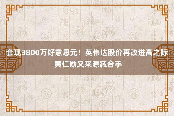 套现3800万好意思元！英伟达股价再改进高之际 黄仁勋又来源减合手