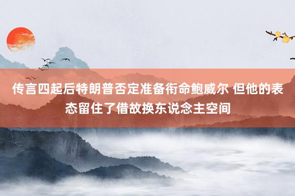 传言四起后特朗普否定准备衔命鲍威尔 但他的表态留住了借故换东说念主空间