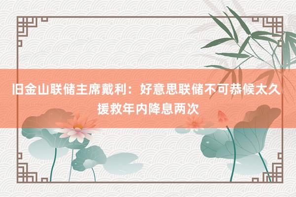 旧金山联储主席戴利：好意思联储不可恭候太久 援救年内降息两次