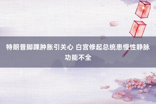 特朗普脚踝肿胀引关心 白宫修起总统患慢性静脉功能不全