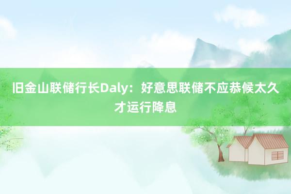 旧金山联储行长Daly:好意思联储不应恭候太久才运行降息