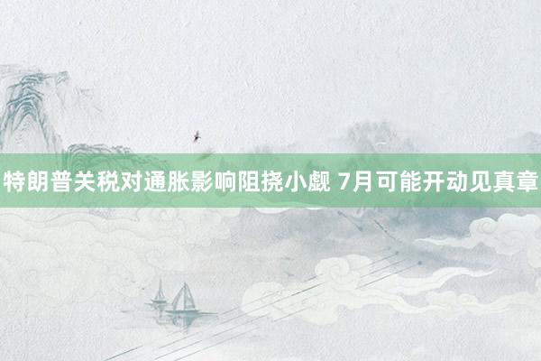 特朗普关税对通胀影响阻挠小觑 7月可能开动见真章