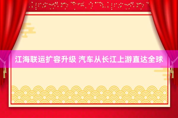 江海联运扩容升级 汽车从长江上游直达全球