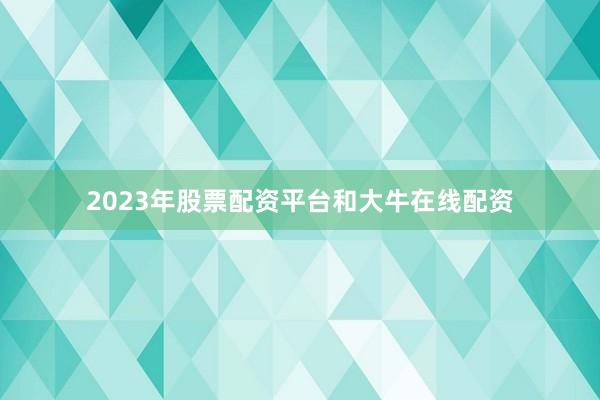 2023年股票配资平台和大牛在线配资