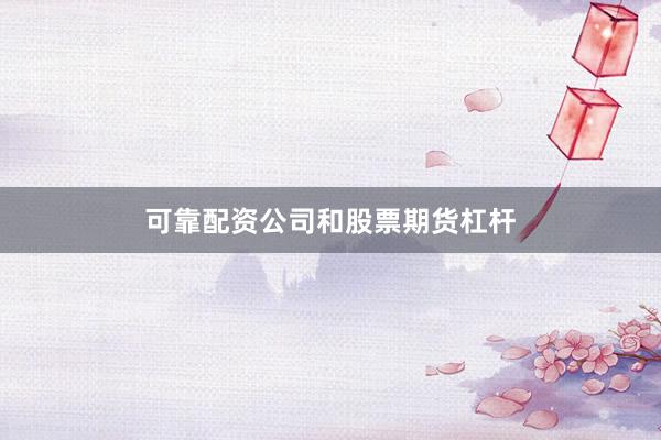 可靠配资公司和股票期货杠杆