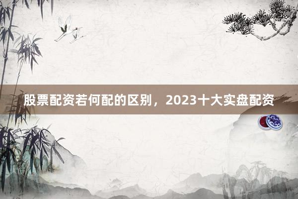 股票配资若何配的区别，2023十大实盘配资