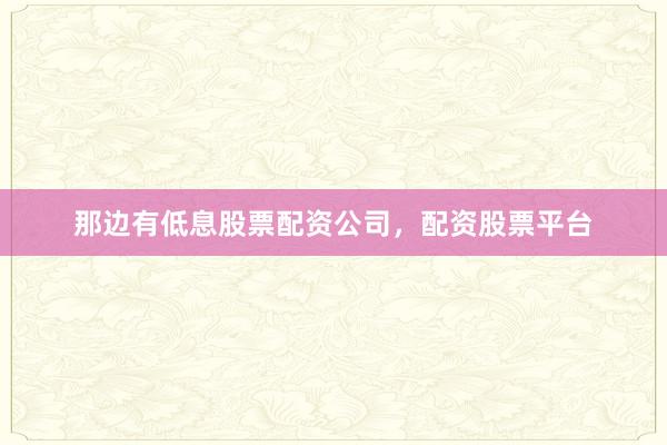 那边有低息股票配资公司,配资股票平台