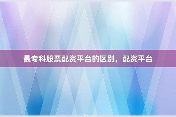 最专科股票配资平台的区别，配资平台