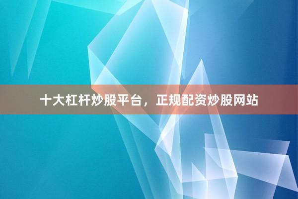 十大杠杆炒股平台，正规配资炒股网站