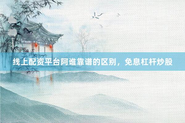线上配资平台阿谁靠谱的区别，免息杠杆炒股