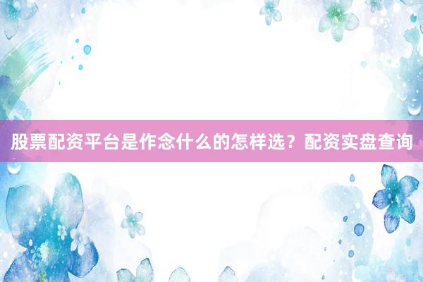股票配资平台是作念什么的怎样选？配资实盘查询