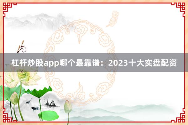 杠杆炒股app哪个最靠谱：2023十大实盘配资