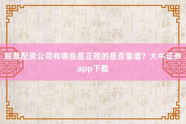 股票配资公司有哪些是正规的是否靠谱？大牛证券app下载